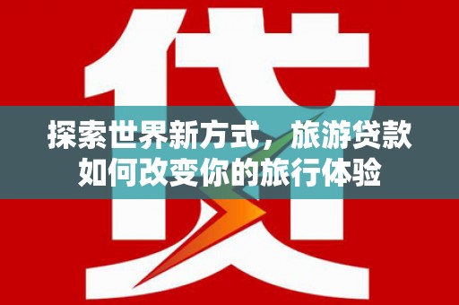 沙市探索世界新方式，旅游贷款如何改变你的旅行体验