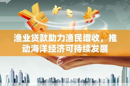 沙市渔业贷款助力渔民增收，推动海洋经济可持续发展