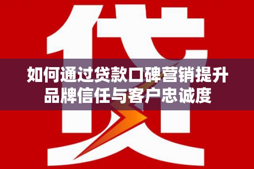 沙市如何通过贷款口碑营销提升品牌信任与客户忠诚度
