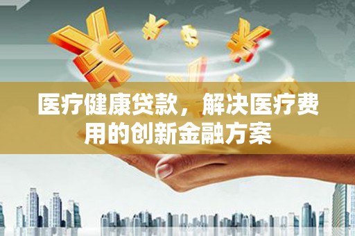 沙市医疗健康贷款，解决医疗费用的创新金融方案